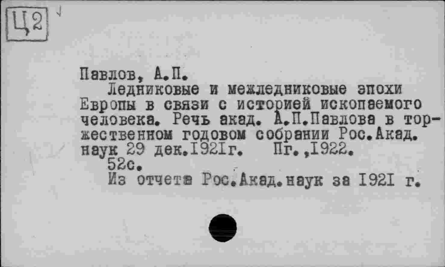 ﻿Ц2|
Павлов, А.П.
Ледниковые и межледниковые эпохи Европы в связи с историей ископаемого человека. Речь акад. А.П.Павлова в тор жественном годовом собрании Рос.Акад, наук 29 дек. 1921 г.	Пг. ,1922.
52с.
Из отчет® Рос.Акад.наук за 1921 г.